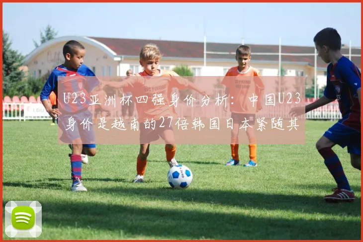 U23亚洲杯四强身价分析：中国U23身价是越南的27倍韩国日本紧随其后