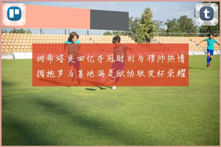 姆希塔良回忆夺冠时刻与穆帅热情拥抱罗马基地满是欧协联奖杯荣耀