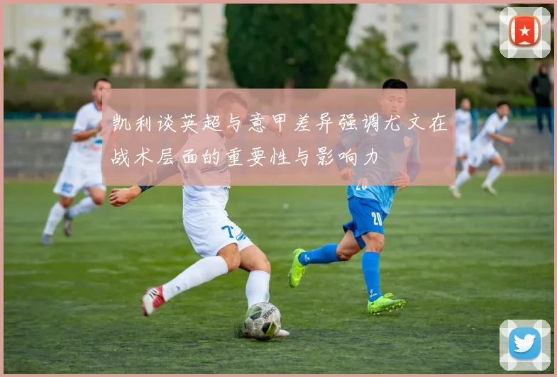 凯利谈英超与意甲差异强调尤文在战术层面的重要性与影响力