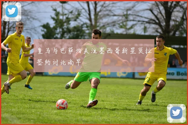 皇马与巴萨均关注墨西哥新星莫拉签约讨论尚早