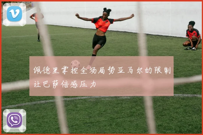 佩德里掌控全场局势亚马尔的限制让巴萨倍感压力