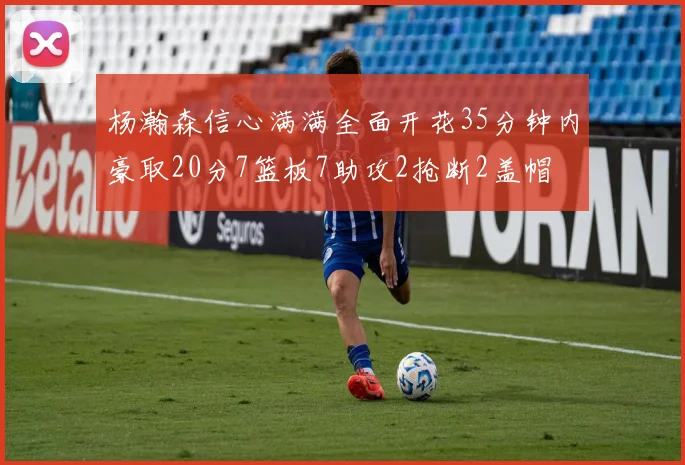 杨瀚森信心满满全面开花35分钟内豪取20分7篮板7助攻2抢断2盖帽