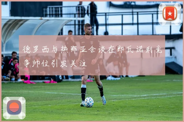 德罗西与热那亚会谈在即瓦诺利竞争帅位引发关注