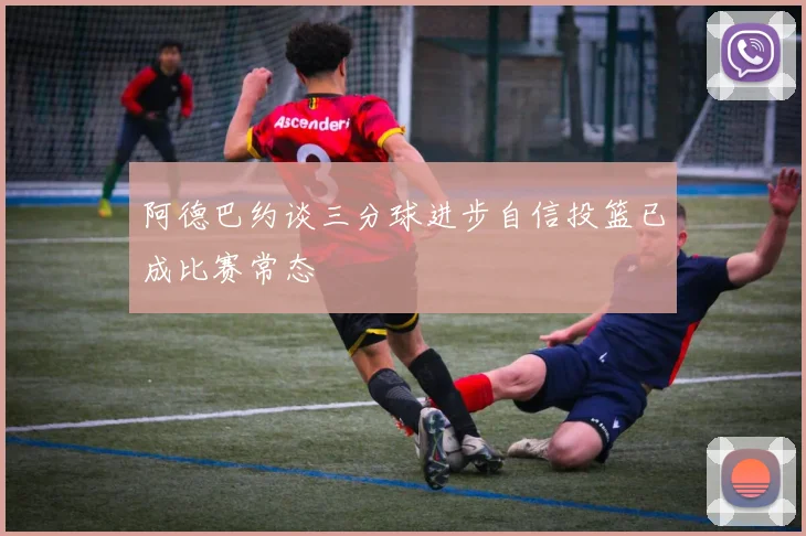 阿德巴约谈三分球进步自信投篮已成比赛常态