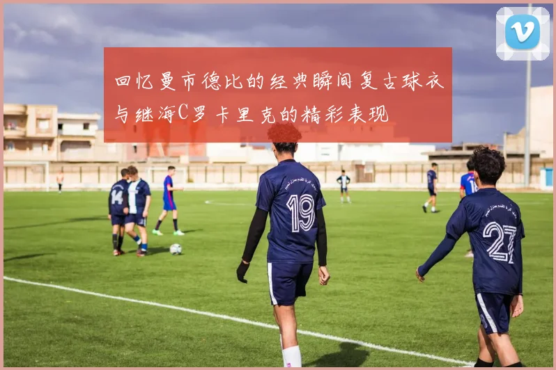 回忆曼市德比的经典瞬间复古球衣与继海C罗卡里克的精彩表现