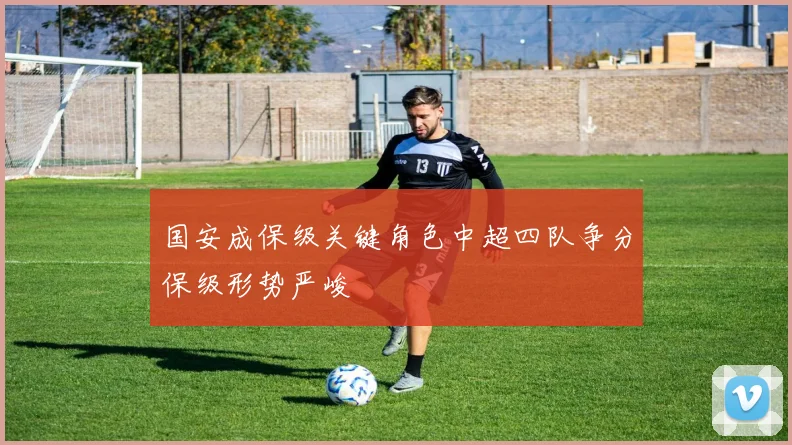 国安成保级关键角色中超四队争分保级形势严峻