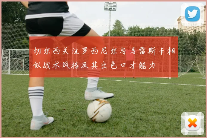 切尔西关注罗西尼尔与马雷斯卡相似战术风格及其出色口才能力
