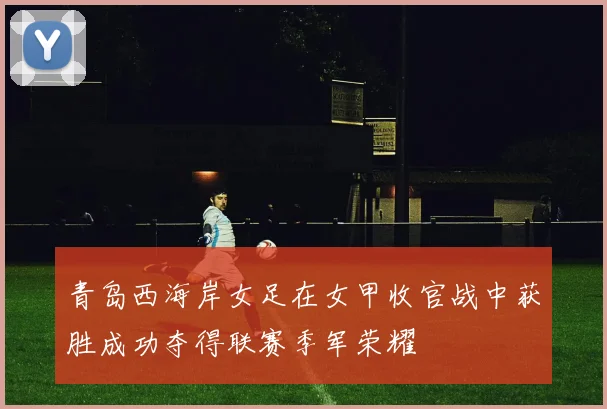 青岛西海岸女足在女甲收官战中获胜成功夺得联赛季军荣耀