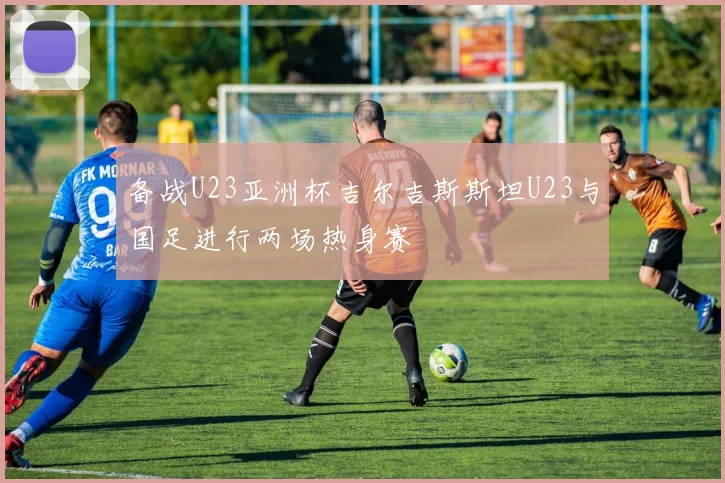 备战U23亚洲杯吉尔吉斯斯坦U23与国足进行两场热身赛