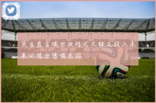 莫吉直言埃尔坎对尤文缺乏投入未来必将出售俱乐部