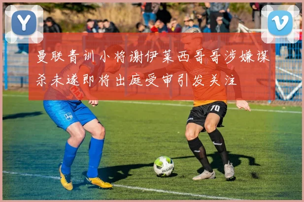 曼联青训小将谢伊莱西哥哥涉嫌谋杀未遂即将出庭受审引发关注