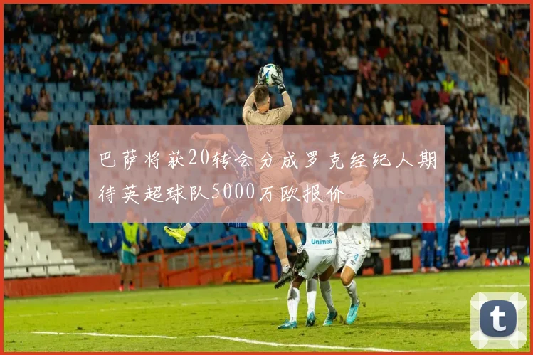 巴萨将获20转会分成罗克经纪人期待英超球队5000万欧报价