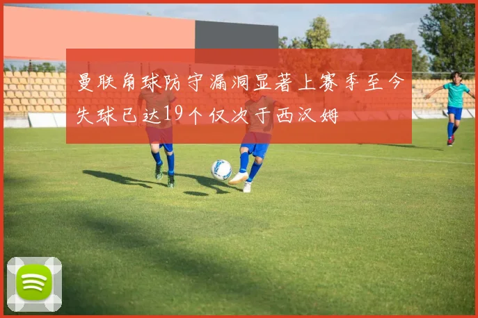 曼联角球防守漏洞显著上赛季至今失球已达19个仅次于西汉姆