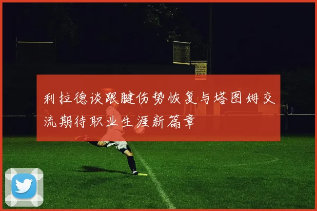 利拉德谈跟腱伤势恢复与塔图姆交流期待职业生涯新篇章