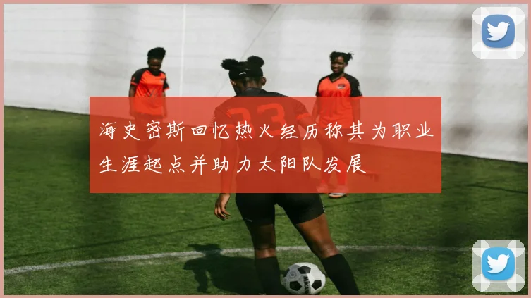海史密斯回忆热火经历称其为职业生涯起点并助力太阳队发展