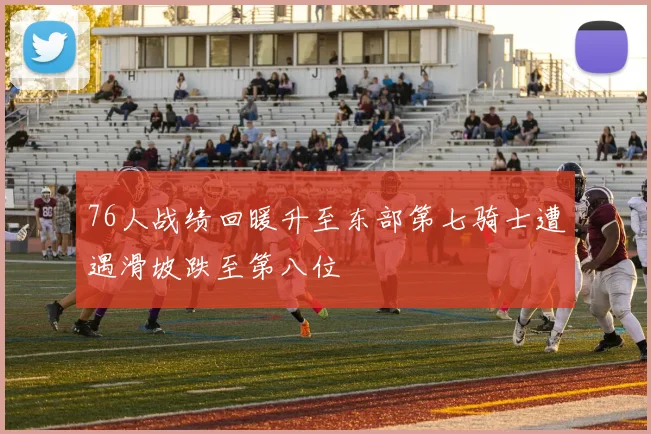 76人战绩回暖升至东部第七骑士遭遇滑坡跌至第八位