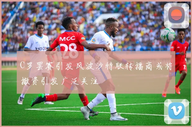 C罗罢赛引发风波沙特联转播商或将撤资引发广泛关注