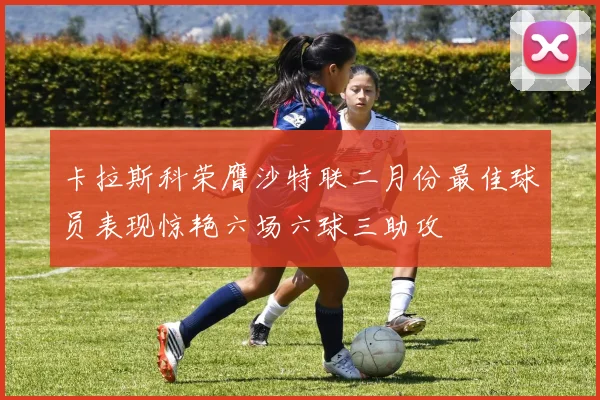 卡拉斯科荣膺沙特联二月份最佳球员表现惊艳六场六球三助攻