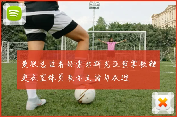 曼联总监看好索尔斯克亚重掌教鞭更衣室球员表示支持与欢迎