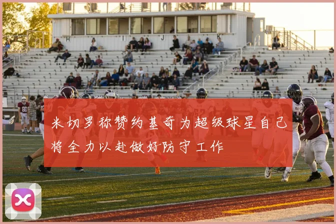 米切罗称赞约基奇为超级球星自己将全力以赴做好防守工作