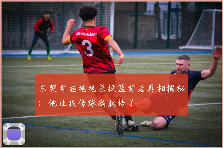 东契奇拒绝绝杀投篮背后真相揭秘：他让我传球我就传了