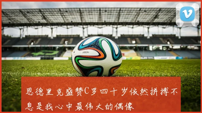 恩德里克盛赞C罗四十岁依然拼搏不息是我心中最伟大的偶像