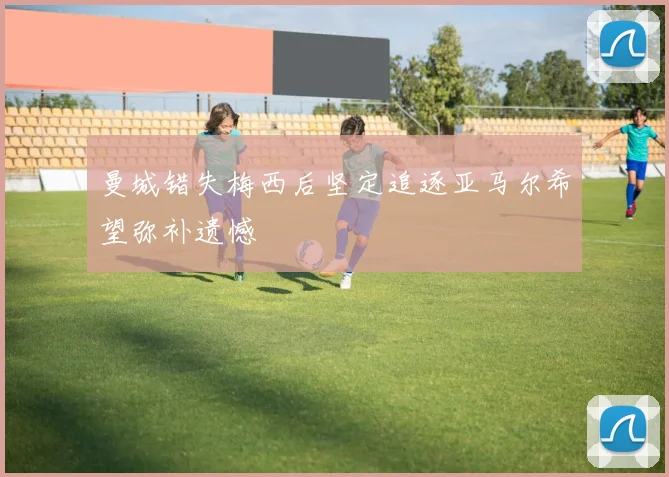 曼城错失梅西后坚定追逐亚马尔希望弥补遗憾