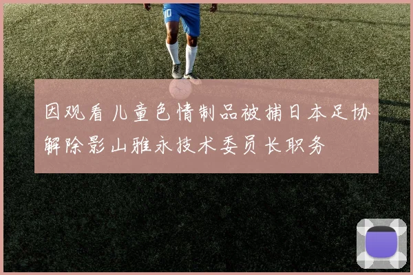 因观看儿童色情制品被捕日本足协解除影山雅永技术委员长职务